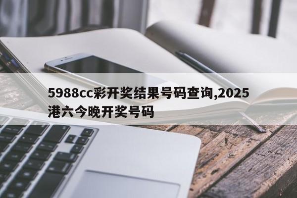 5988cc彩开奖结果号码查询,2025港六今晚开奖号码